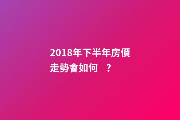 2018年下半年房價走勢會如何？